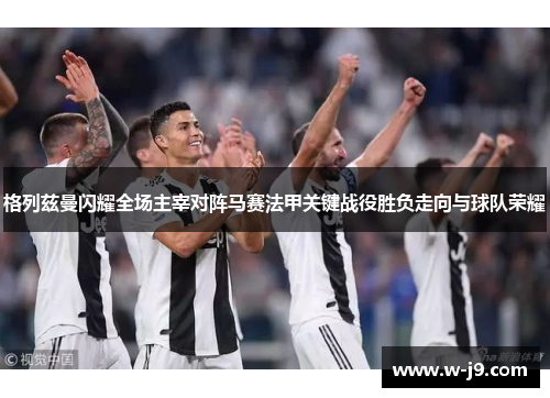 格列兹曼闪耀全场主宰对阵马赛法甲关键战役胜负走向与球队荣耀 格列兹曼闪耀全场主宰对阵马赛法甲关键战役胜负走向与球队荣耀