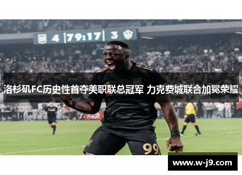 洛杉矶FC历史性首夺美职联总冠军 力克费城联合加冕荣耀 洛杉矶FC历史性首夺美职联总冠军 力克费城联合加冕荣耀