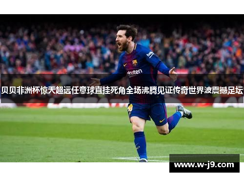 贝贝非洲杯惊天超远任意球直挂死角全场沸腾见证传奇世界波震撼足坛 贝贝非洲杯惊天超远任意球直挂死角全场沸腾见证传奇世界波震撼足坛