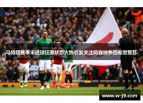 马特塔赛季末进球狂潮状态火热引发关注阿森纳争四希望复苏