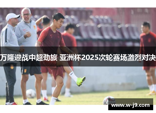 万隆迎战中超劲旅 亚洲杯2025次轮赛场激烈对决 万隆迎战中超劲旅 亚洲杯2025次轮赛场激烈对决