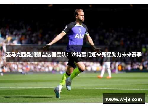圣马克西曼加盟吉达国民队:沙特豪门迎来新星助力未来赛季 圣马克西曼加盟吉达国民队:沙特豪门迎来新星助力未来赛季