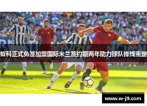 哲科正式免签加盟国际米兰签约期两年助力球队锋线重塑 哲科正式免签加盟国际米兰签约期两年助力球队锋线重塑