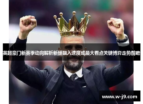 英超豪门新赛季动向解析新援融入速度成最大看点关键博弈走势前瞻 英超豪门新赛季动向解析新援融入速度成最大看点关键博弈走势前瞻