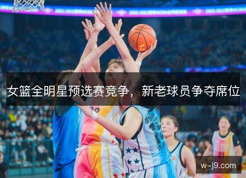女篮全明星预选赛竞争，新老球员争夺席位